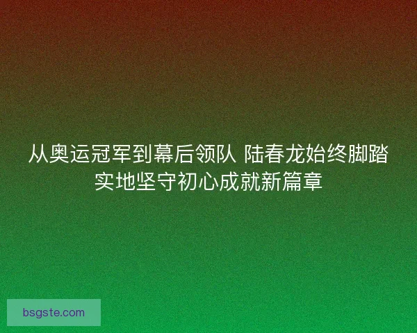 从奥运冠军到幕后领队 陆春龙始终脚踏实地坚守初心成就新篇章
