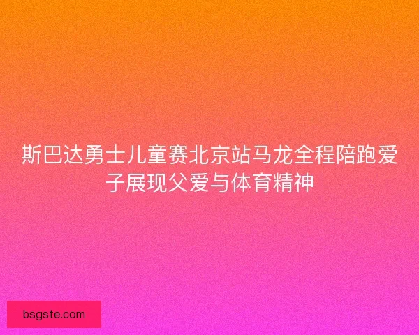 斯巴达勇士儿童赛北京站马龙全程陪跑爱子展现父爱与体育精神