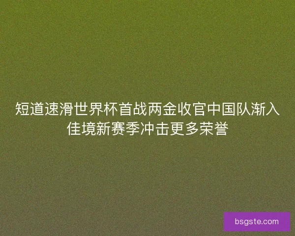 短道速滑世界杯首战两金收官中国队渐入佳境新赛季冲击更多荣誉