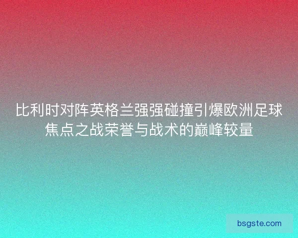比利时对阵英格兰强强碰撞引爆欧洲足球焦点之战荣誉与战术的巅峰较量