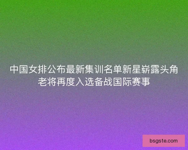 中国女排公布最新集训名单新星崭露头角老将再度入选备战国际赛事