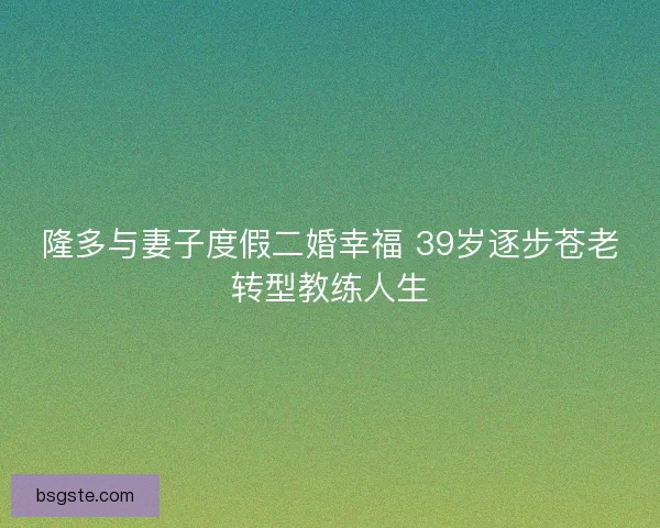 隆多与妻子度假二婚幸福 39岁逐步苍老转型教练人生