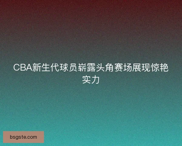 CBA新生代球员崭露头角赛场展现惊艳实力