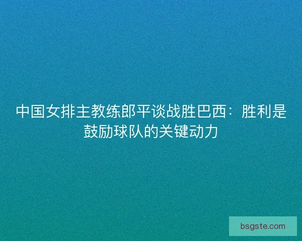 中国女排主教练郎平谈战胜巴西：胜利是鼓励球队的关键动力